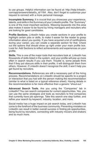 Chapter 6: Other Marketing Documents: Leadership Addenda, Bios, Visibility, LinkedIn	 105
to use groups. Helpful information can be found at: http://help.linkedin.
com/app/answers/detail/a_id/1164 . Also, don’t forget to customize your
request to connect with a more personal message.
Incomplete Summary. It is crucial that you showcase your experience,
talents, and skills in the Summary of your LinkedIn profile.The “Summary”
is one of the most important sections. Weaving keywords into this area
also makes it easier to be found by hiring managers and recruiters who
are looking for good candidates.
Profile Sections. LinkedIn helps you create sections in your profile to
highlight certain jobs or skills, to make it easier for the reader to grasp
information about you quickly. If you have acquired a lot of certifications
during your career, you can create a separate section for that. Check
out the options that should show up right under your main profile box.
Look for: Add Sections to reflect achievements and experiences on your
profile.
Skills. This is one of the major tools that recruiters look at. LinkedIn has
thousands of skills listed in the system, and your profile will pop up more
often in search results if you use them. Trouble is, some people think
that if they put obscure skills in their profile, it will distinguish them from
others. However, if LinkedIn doesn’t recognize the skill, it won’t help you
get found by recruiters.
Recommendations. References are still a necessary part of the hiring
process. Recommendations on LinkedIn should be specific to a project
or interaction that you had with the person making the recommendation
(similar to what is listed on a typical reference sheet). Having details in
the recommendation is far more effective than a generic “shout-out.”
Advanced Search Tools. Are you using the “Companies” tab in
LinkedIn? You can search companies for current opportunities. Yes, you
can use the same strategies and tools as recruiters to find companies
that currently have job openings. Take this search one step further, and
refine your search by keyword, industry, location, and more.
Social media has a huge impact on job search today, and LinkedIn has
come to the forefront of the business community. Preventing mistakes on
LinkedIn can result in better overall success in finding job opportunities,
being found by recruiters, connecting with industry movers and shakers
and so much more.
 