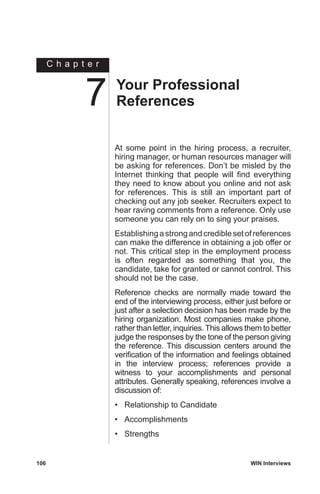 C h a p t e r
106	 WIN Interviews
At some point in the hiring process, a recruiter,
hiring manager, or human resources manager will
be asking for references. Don’t be misled by the
Internet thinking that people will find everything
they need to know about you online and not ask
for references. This is still an important part of
checking out any job seeker. Recruiters expect to
hear raving comments from a reference. Only use
someone you can rely on to sing your praises.
Establishingastrongandcrediblesetofreferences
can make the difference in obtaining a job offer or
not. This critical step in the employment process
is often regarded as something that you, the
candidate, take for granted or cannot control. This
should not be the case.
Reference checks are normally made toward the
end of the interviewing process, either just before or
just after a selection decision has been made by the
hiring organization. Most companies make phone,
rather than letter, inquiries.This allows them to better
judge the responses by the tone of the person giving
the reference. This discussion centers around the
verification of the information and feelings obtained
in the interview process; references provide a
witness to your accomplishments and personal
attributes. Generally speaking, references involve a
discussion of:
•	 Relationship to Candidate
•	 Accomplishments
•	 Strengths
Your Professional
References7
 