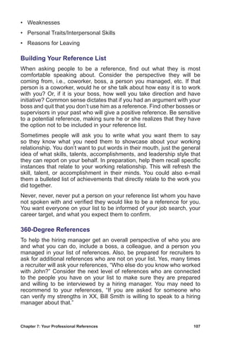 Chapter 7: Your Professional References	 107
•	 Weaknesses
•	 Personal Traits/Interpersonal Skills
•	 Reasons for Leaving
Building Your Reference List
When asking people to be a reference, find out what they is most
comfortable speaking about. Consider the perspective they will be
coming from, i.e., coworker, boss, a person you managed, etc. If that
person is a coworker, would he or she talk about how easy it is to work
with you? Or, if it is your boss, how well you take direction and have
initiative? Common sense dictates that if you had an argument with your
boss and quit that you don’t use him as a reference. Find other bosses or
supervisors in your past who will give a positive reference. Be sensitive
to a potential reference, making sure he or she realizes that they have
the option not to be included in your reference list.
Sometimes people will ask you to write what you want them to say
so they know what you need them to showcase about your working
relationship. You don’t want to put words in their mouth, just the general
idea of what skills, talents, accomplishments, and leadership style that
they can report on your behalf. In preparation, help them recall specific
instances that relate to your working relationship. This will refresh the
skill, talent, or accomplishment in their minds. You could also e-mail
them a bulleted list of achievements that directly relate to the work you
did together.
Never, never, never put a person on your reference list whom you have
not spoken with and verified they would like to be a reference for you.
You want everyone on your list to be informed of your job search, your
career target, and what you expect them to confirm.
360-Degree References
To help the hiring manager get an overall perspective of who you are
and what you can do, include a boss, a colleague, and a person you
managed in your list of references. Also, be prepared for recruiters to
ask for additional references who are not on your list. Yes, many times
a recruiter will ask your references, “Who else do you know who worked
with John?” Consider the next level of references who are connected
to the people you have on your list to make sure they are prepared
and willing to be interviewed by a hiring manager. You may need to
recommend to your references, “If you are asked for someone who
can verify my strengths in XX, Bill Smith is willing to speak to a hiring
manager about that.”
 