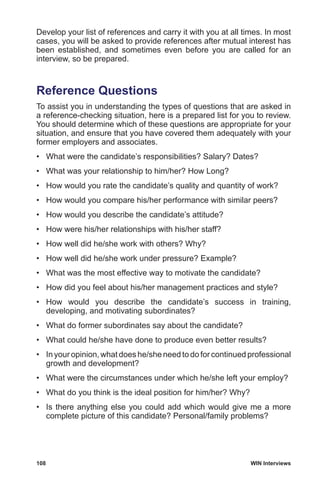 108	 WIN Interviews
Develop your list of references and carry it with you at all times. In most
cases, you will be asked to provide references after mutual interest has
been established, and sometimes even before you are called for an
interview, so be prepared.
Reference Questions
To assist you in understanding the types of questions that are asked in
a reference-checking situation, here is a prepared list for you to review.
You should determine which of these questions are appropriate for your
situation, and ensure that you have covered them adequately with your
former employers and associates.
•	 What were the candidate’s responsibilities? Salary? Dates?
•	 What was your relationship to him/her? How Long?
•	 How would you rate the candidate’s quality and quantity of work?
•	 How would you compare his/her performance with similar peers?
•	 How would you describe the candidate’s attitude?
•	 How were his/her relationships with his/her staff?
•	 How well did he/she work with others? Why?
•	 How well did he/she work under pressure? Example?
•	 What was the most effective way to motivate the candidate?
•	 How did you feel about his/her management practices and style?
•	 How would you describe the candidate’s success in training,
developing, and motivating subordinates?
•	 What do former subordinates say about the candidate?
•	 What could he/she have done to produce even better results?
•	 In your opinion, what does he/she need to do for continued professional
growth and development?
•	 What were the circumstances under which he/she left your employ?
•	 What do you think is the ideal position for him/her? Why?
•	 Is there anything else you could add which would give me a more
complete picture of this candidate? Personal/family problems?
 