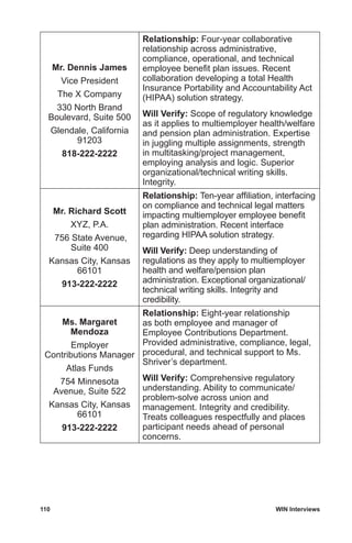110	 WIN Interviews
Mr. Dennis James
Vice President
The X Company
330 North Brand
Boulevard, Suite 500
Glendale, California
91203
818-222-2222
Relationship: Four-year collaborative
relationship across administrative,
compliance, operational, and technical
employee benefit plan issues. Recent
collaboration developing a total Health
Insurance Portability and Accountability Act
(HIPAA) solution strategy.
Will Verify: Scope of regulatory knowledge
as it applies to multiemployer health/welfare
and pension plan administration. Expertise
in juggling multiple assignments, strength
in multitasking/project management,
employing analysis and logic. Superior
organizational/technical writing skills.
Integrity.
Mr. Richard Scott
XYZ, P.A.
756 State Avenue,
Suite 400
Kansas City, Kansas
66101
913-222-2222
Relationship: Ten-year affiliation, interfacing
on compliance and technical legal matters
impacting multiemployer employee benefit
plan administration. Recent interface
regarding HIPAA solution strategy.
Will Verify: Deep understanding of
regulations as they apply to multiemployer
health and welfare/pension plan
administration. Exceptional organizational/
technical writing skills. Integrity and
credibility.
Ms. Margaret
Mendoza
Employer
Contributions Manager
Atlas Funds
754 Minnesota
Avenue, Suite 522
Kansas City, Kansas
66101
913-222-2222
Relationship: Eight-year relationship
as both employee and manager of
Employee Contributions Department.
Provided administrative, compliance, legal,
procedural, and technical support to Ms.
Shriver’s department.
Will Verify: Comprehensive regulatory
understanding. Ability to communicate/
problem-solve across union and
management. Integrity and credibility.
Treats colleagues respectfully and places
participant needs ahead of personal
concerns.
 