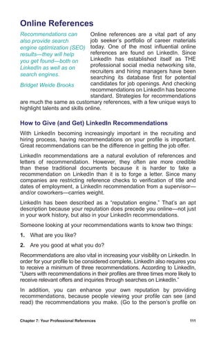 Chapter 7: Your Professional References	 111
Online References
Online references are a vital part of any
job seeker’s portfolio of career materials
today. One of the most influential online
references are found on LinkedIn. Since
LinkedIn has established itself as THE
professional social media networking site,
recruiters and hiring managers have been
searching its database first for potential
candidates for job openings. And checking
recommendations on LinkedIn has become
standard. Strategies for recommendations
are much the same as customary references, with a few unique ways to
highlight talents and skills online.
How to Give (and Get) LinkedIn Recommendations
With LinkedIn becoming increasingly important in the recruiting and
hiring process, having recommendations on your profile is important.
Great recommendations can be the difference in getting the job offer.
LinkedIn recommendations are a natural evolution of references and
letters of recommendation. However, they often are more credible
than these traditional documents because it is harder to fake a
recommendation on LinkedIn than it is to forge a letter. Since many
companies are restricting reference checks to verification of title and
dates of employment, a LinkedIn recommendation from a supervisor—
and/or coworkers—carries weight.
LinkedIn has been described as a “reputation engine.” That’s an apt
description because your reputation does precede you online—not just
in your work history, but also in your LinkedIn recommendations.
Someone looking at your recommendations wants to know two things:
1.	 What are you like?
2.	 Are you good at what you do?
Recommendations are also vital in increasing your visibility on LinkedIn. In
order for your profile to be considered complete, LinkedIn also requires you
to receive a minimum of three recommendations. According to LinkedIn,
“Users with recommendations in their profiles are three times more likely to
receive relevant offers and inquiries through searches on LinkedIn.”
In addition, you can enhance your own reputation by providing
recommendations, because people viewing your profile can see (and
read) the recommendations you make. (Go to the person’s profile on
Recommendations can
also provide search
engine optimization (SEO)
results—they will help
you get found—both on
LinkedIn as well as on
search engines.
Bridget Weide Brooks
 