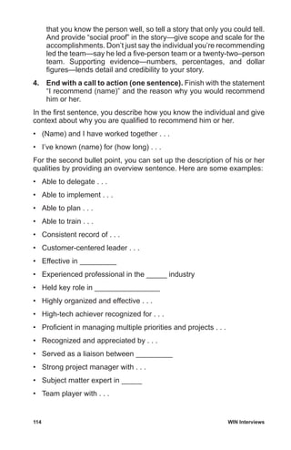 114	 WIN Interviews
that you know the person well, so tell a story that only you could tell.
And provide “social proof” in the story—give scope and scale for the
accomplishments. Don’t just say the individual you’re recommending
led the team—say he led a five-person team or a twenty-two–person
team. Supporting evidence—numbers, percentages, and dollar
figures—lends detail and credibility to your story.
4.	 End with a call to action (one sentence). Finish with the statement
“I recommend (name)” and the reason why you would recommend
him or her.
In the first sentence, you describe how you know the individual and give
context about why you are qualified to recommend him or her.
•	 (Name) and I have worked together . . .
•	 I’ve known (name) for (how long) . . .
For the second bullet point, you can set up the description of his or her
qualities by providing an overview sentence. Here are some examples:
•	 Able to delegate . . .
•	 Able to implement . . .
•	 Able to plan . . .
•	 Able to train . . .
•	 Consistent record of . . .
•	 Customer-centered leader . . .
•	 Effective in _________
•	 Experienced professional in the _____ industry
•	 Held key role in ________________
•	 Highly organized and effective . . .
•	 High-tech achiever recognized for . . .
•	 Proficient in managing multiple priorities and projects . . .
•	 Recognized and appreciated by . . .
•	 Served as a liaison between _________
•	 Strong project manager with . . .
•	 Subject matter expert in _____
•	 Team player with . . .
 