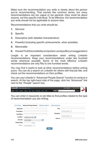 118	 WIN Interviews
Make sure the recommendation you write is clearly about the person
you’re recommending. That sounds like common sense, but many
recommendations are too vague or too general—they could be about
anyone, not this specific individual. To be effective, the recommendation
you write should not be applicable to anyone else.
Recommendations that you write should be:
1.	Genuine
2.	 Specific
3.	 Descriptive (with detailed characteristics)
4.	 Powerful (including specific achievements, when possible)
5.	Memorable
6.	 Honest/Truthful(credibilityisimportant;avoidpufferyorexaggeration)
Length is an important consideration when writing LinkedIn
recommendations. Keep your recommendations under two hundred
words whenever possible. Some of the most effective LinkedIn
recommendations are only fifty to one hundred words.
You may find it useful to look at other recommendations before writing
yours. You can do a search on LinkedIn for others with that job title, and
check out the recommendations on their profiles.
You can use LinkedIn’s “Advanced People Search” function to conduct a
search. At the top right-hand side of the page, click the “Advanced” link
next to the “People” search box.
You can enter in keywords or job titles to find profiles related to the type
of recommendation you are writing.
 