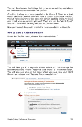 Chapter 7: Your Professional References	 119
You can then browse the listings that come up as matches and check
out the recommendations on those profiles.
Consider drafting your recommendation in Microsoft Word or a text
editor. Because LinkedIn does not have a built-in spell-check function,
this will help ensure your text does not contain spelling errors. You can
also check your grammar in Microsoft Word, and use the “Word Count”
feature to determine the length of your recommendation.
Now you’re ready to actually create the recommendation in LinkedIn.
How to Make a Recommendation
Under the “Profile” menu, choose “Recommendations.”
This will take you to a separate screen where you can manage the
recommendations you’ve received and make a recommendation.
You will also see tabs on this page where you can view your “Sent
Recommendations” and “Request Recommendations.”
 