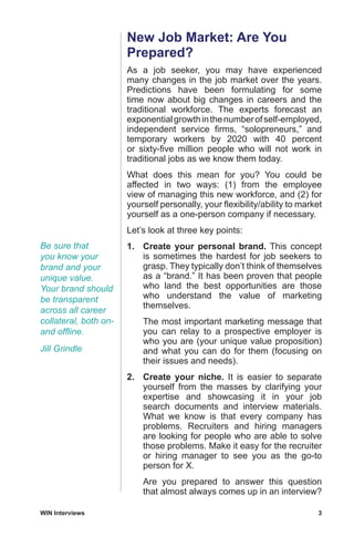 WIN Interviews	 3
New Job Market: Are You
Prepared?
As a job seeker, you may have experienced
many changes in the job market over the years.
Predictions have been formulating for some
time now about big changes in careers and the
traditional workforce. The experts forecast an
exponentialgrowthinthenumberofself-employed,
independent service firms, “solopreneurs,” and
temporary workers by 2020 with 40 percent
or sixty-five million people who will not work in
traditional jobs as we know them today.
What does this mean for you? You could be
affected in two ways: (1) from the employee
view of managing this new workforce, and (2) for
yourself personally, your flexibility/ability to market
yourself as a one-person company if necessary.
Let’s look at three key points:
1.	 Create your personal brand. This concept
is sometimes the hardest for job seekers to
grasp. They typically don’t think of themselves
as a “brand.” It has been proven that people
who land the best opportunities are those
who understand the value of marketing
themselves.
	 The most important marketing message that
you can relay to a prospective employer is
who you are (your unique value proposition)
and what you can do for them (focusing on
their issues and needs).
2.	 Create your niche. It is easier to separate
yourself from the masses by clarifying your
expertise and showcasing it in your job
search documents and interview materials.
What we know is that every company has
problems. Recruiters and hiring managers
are looking for people who are able to solve
those problems. Make it easy for the recruiter
or hiring manager to see you as the go-to
person for X.
	 Are you prepared to answer this question
that almost always comes up in an interview?
Be sure that
you know your
brand and your
unique value.
Your brand should
be transparent
across all career
collateral, both on-
and offline.
Jill Grindle
 