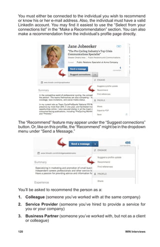 120	 WIN Interviews
You must either be connected to the individual you wish to recommend
or know his or her e-mail address. Also, the individual must have a valid
LinkedIn account. You may find it easiest to use the “Select from your
connections list” in the “Make a Recommendation” section. You can also
make a recommendation from the individual’s profile page directly.
The “Recommend” feature may appear under the “Suggest connections”
button. Or, like on this profile, the “Recommend” might be in the dropdown
menu under “Send a Message.”
You’ll be asked to recommend the person as a:
1.	 Colleague (someone you’ve worked with at the same company)
2.	 Service Provider (someone you’ve hired to provide a service for
you or your company)
3.	 Business Partner (someone you’ve worked with, but not as a client
or colleague)
 