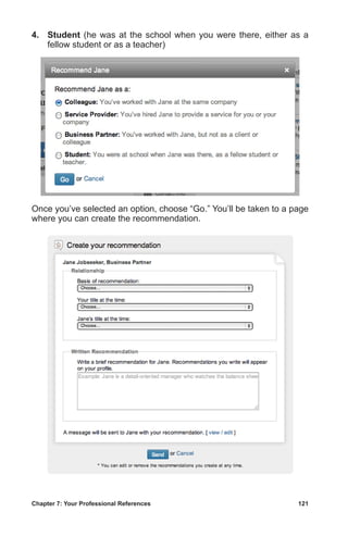 Chapter 7: Your Professional References	 121
4.	 Student (he was at the school when you were there, either as a
fellow student or as a teacher)
Once you’ve selected an option, choose “Go.” You’ll be taken to a page
where you can create the recommendation.
 