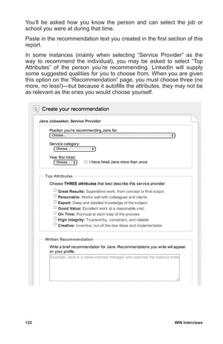 122	 WIN Interviews
You’ll be asked how you know the person and can select the job or
school you were at during that time.
Paste in the recommendation text you created in the first section of this
report.
In some instances (mainly when selecting “Service Provider” as the
way to recommend the individual), you may be asked to select “Top
Attributes” of the person you’re recommending. LinkedIn will supply
some suggested qualities for you to choose from. When you are given
this option on the “Recommendation” page, you must choose three (no
more, no less!)—but because it autofills the attributes, they may not be
as relevant as the ones you would choose yourself.
 