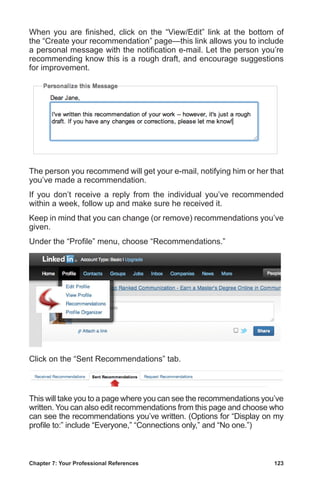 Chapter 7: Your Professional References	 123
When you are finished, click on the “View/Edit” link at the bottom of
the “Create your recommendation” page—this link allows you to include
a personal message with the notification e-mail. Let the person you’re
recommending know this is a rough draft, and encourage suggestions
for improvement.
The person you recommend will get your e-mail, notifying him or her that
you’ve made a recommendation.
If you don’t receive a reply from the individual you’ve recommended
within a week, follow up and make sure he received it.
Keep in mind that you can change (or remove) recommendations you’ve
given.
Under the “Profile” menu, choose “Recommendations.”
Click on the “Sent Recommendations” tab.
This will take you to a page where you can see the recommendations you’ve
written. You can also edit recommendations from this page and choose who
can see the recommendations you’ve written. (Options for “Display on my
profile to:” include “Everyone,” “Connections only,” and “No one.”)
 