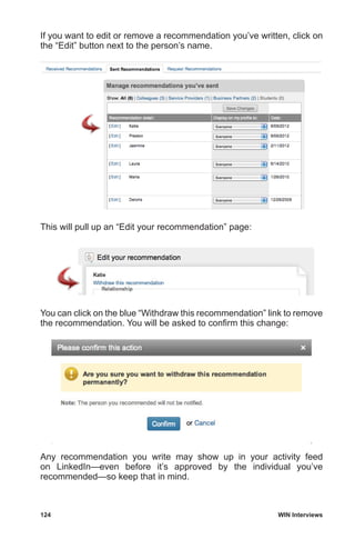 124	 WIN Interviews
If you want to edit or remove a recommendation you’ve written, click on
the “Edit” button next to the person’s name.
This will pull up an “Edit your recommendation” page:
You can click on the blue “Withdraw this recommendation” link to remove
the recommendation. You will be asked to confirm this change:
Any recommendation you write may show up in your activity feed
on LinkedIn—even before it’s approved by the individual you’ve
recommended—so keep that in mind.
 