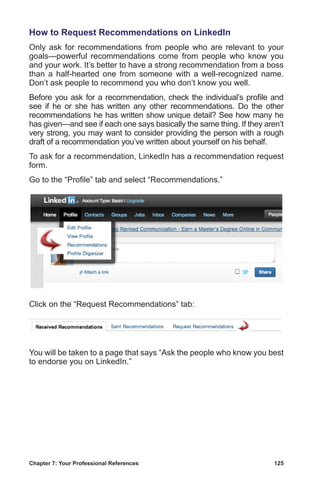 Chapter 7: Your Professional References	 125
How to Request Recommendations on LinkedIn
Only ask for recommendations from people who are relevant to your
goals—powerful recommendations come from people who know you
and your work. It’s better to have a strong recommendation from a boss
than a half-hearted one from someone with a well-recognized name.
Don’t ask people to recommend you who don’t know you well.
Before you ask for a recommendation, check the individual’s profile and
see if he or she has written any other recommendations. Do the other
recommendations he has written show unique detail? See how many he
has given—and see if each one says basically the same thing. If they aren’t
very strong, you may want to consider providing the person with a rough
draft of a recommendation you’ve written about yourself on his behalf.
To ask for a recommendation, LinkedIn has a recommendation request
form.
Go to the “Profile” tab and select “Recommendations.”
Click on the “Request Recommendations” tab:
You will be taken to a page that says “Ask the people who know you best
to endorse you on LinkedIn.”
 