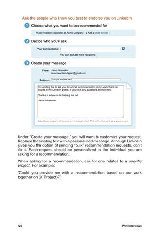 126	 WIN Interviews
Under “Create your message,” you will want to customize your request.
Replace the existing text with a personalized message.Although LinkedIn
gives you the option of sending “bulk” recommendation requests, don’t
do it. Each request should be personalized to the individual you are
asking for a recommendation.
When asking for a recommendation, ask for one related to a specific
project. For example:
“Could you provide me with a recommendation based on our work
together on (X Project)?”
 