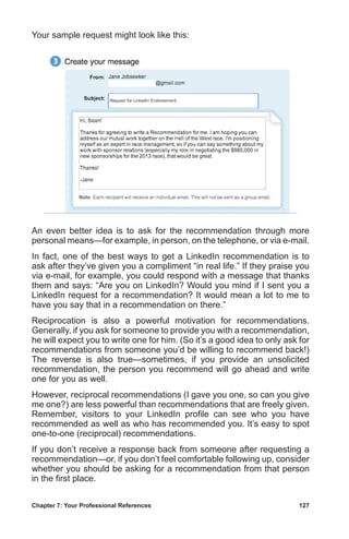 Chapter 7: Your Professional References	 127
Your sample request might look like this:
An even better idea is to ask for the recommendation through more
personal means—for example, in person, on the telephone, or via e-mail.
In fact, one of the best ways to get a LinkedIn recommendation is to
ask after they’ve given you a compliment “in real life.” If they praise you
via e-mail, for example, you could respond with a message that thanks
them and says: “Are you on LinkedIn? Would you mind if I sent you a
LinkedIn request for a recommendation? It would mean a lot to me to
have you say that in a recommendation on there.”
Reciprocation is also a powerful motivation for recommendations.
Generally, if you ask for someone to provide you with a recommendation,
he will expect you to write one for him. (So it’s a good idea to only ask for
recommendations from someone you’d be willing to recommend back!)
The reverse is also true—sometimes, if you provide an unsolicited
recommendation, the person you recommend will go ahead and write
one for you as well.
However, reciprocal recommendations (I gave you one, so can you give
me one?) are less powerful than recommendations that are freely given.
Remember, visitors to your LinkedIn profile can see who you have
recommended as well as who has recommended you. It’s easy to spot
one-to-one (reciprocal) recommendations.
If you don’t receive a response back from someone after requesting a
recommendation—or, if you don’t feel comfortable following up, consider
whether you should be asking for a recommendation from that person
in the first place.
 