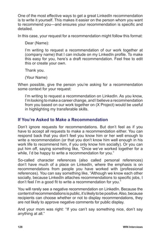 128	 WIN Interviews
One of the most effective ways to get a great LinkedIn recommendation
is to write it yourself. This makes it easier on the person whom you want
to recommend you—and ensures your recommendation is specific and
detailed.
In this case, your request for a recommendation might follow this format:
Dear (Name):
I’m writing to request a recommendation of our work together at
(company name) that I can include on my LinkedIn profile. To make
this easy for you, here’s a draft recommendation. Feel free to edit
this or create your own.
Thank you.
(Your Name)
When possible, give the person you’re asking for a recommendation
some context for your request:
I’m writing to request a recommendation on LinkedIn. As you know,
I’m looking to make a career change, and I believe a recommendation
from you based on our work together on (X Project) would be useful
in highlighting my transferable skills.
If You’re Asked to Make a Recommendation
Don’t ignore requests for recommendations. But don’t feel as if you
have to accept all requests to make a recommendation either. You can
respond back that you don’t feel you know him or her well enough to
write a recommendation (or that you don’t know him well enough in his
work life to recommend him, if you only know him socially). Or you can
put him off, saying something like, “Once we’ve worked together for a
while, I’d be happy to write a recommendation for you.”
So-called character references (also called personal references)
don’t have much of a place on LinkedIn, where the emphasis is on
recommendations from people you have worked with (professional
references). You can say something like, “Although we know each other
socially, because LinkedIn attaches recommendations to specific jobs, I
don’t feel I’m a good fit to write a recommendation for you.”
You will rarely see a negative recommendation on LinkedIn. Because the
contentofrecommendationsispublic,it’slikelytobepositive.Also,because
recipients can choose whether or not to display recommendations, they
are not likely to approve negative comments for public display.
And your mom was right: “If you can’t say something nice, don’t say
anything at all.”
 