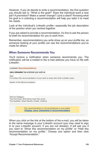 Chapter 7: Your Professional References	 129
However, if you do decide to write a recommendation, the first question
you should ask is: “What is the goal?” Does the individual want a new
job? A promotion? Make a career change? Land a client? Knowing what
his goal is in soliciting a recommendation will help you tailor it to meet
his needs.
Look at the individual’s LinkedIn profile—especially the job description
of the position when you worked together.
If you are asked to provide a recommendation, it’s fine to ask the person
to draft his recommendation for you to work from.
Remember, recommendations you write show up on your profile too, so
someone looking at your profile can see the recommendations you’ve
made for others.
When Someone Recommends You
You’ll receive a notification when someone recommends you. The
notification will be e-mailed to the e-mail address you have on file with
LinkedIn:
When you click on the link at the bottom of the e-mail, you will be taken
to the same message in your LinkedIn account (you may need to sign
in to your LinkedIn account, if you are not already). It will ask you if
you want to “Show this recommendation on my profile” or “Hide this
recommendation on my profile.” Choose one option and then click
“Accept Recommendation.”
 