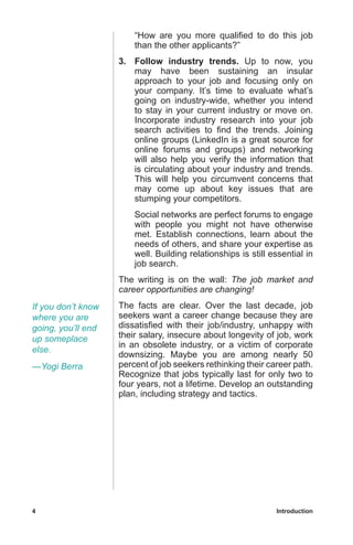 4	 Introduction
“How are you more qualified to do this job
than the other applicants?”
3.	 Follow industry trends. Up to now, you
may have been sustaining an insular
approach to your job and focusing only on
your company. It’s time to evaluate what’s
going on industry-wide, whether you intend
to stay in your current industry or move on.
Incorporate industry research into your job
search activities to find the trends. Joining
online groups (LinkedIn is a great source for
online forums and groups) and networking
will also help you verify the information that
is circulating about your industry and trends.
This will help you circumvent concerns that
may come up about key issues that are
stumping your competitors.
	 Social networks are perfect forums to engage
with people you might not have otherwise
met. Establish connections, learn about the
needs of others, and share your expertise as
well. Building relationships is still essential in
job search.
The writing is on the wall: The job market and
career opportunities are changing!
The facts are clear. Over the last decade, job
seekers want a career change because they are
dissatisfied with their job/industry, unhappy with
their salary, insecure about longevity of job, work
in an obsolete industry, or a victim of corporate
downsizing. Maybe you are among nearly 50
percent of job seekers rethinking their career path.
Recognize that jobs typically last for only two to
four years, not a lifetime. Develop an outstanding
plan, including strategy and tactics.
If you don’t know
where you are
going, you’ll end
up someplace
else.
—Yogi Berra
 