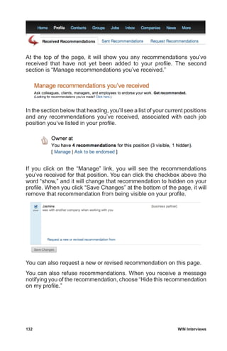 132	 WIN Interviews
At the top of the page, it will show you any recommendations you’ve
received that have not yet been added to your profile. The second
section is “Manage recommendations you’ve received.”
In the section below that heading, you’ll see a list of your current positions
and any recommendations you’ve received, associated with each job
position you’ve listed in your profile.
If you click on the “Manage” link, you will see the recommendations
you’ve received for that position. You can click the checkbox above the
word “show,” and it will change that recommendation to hidden on your
profile. When you click “Save Changes” at the bottom of the page, it will
remove that recommendation from being visible on your profile.
You can also request a new or revised recommendation on this page.
You can also refuse recommendations. When you receive a message
notifying you of the recommendation, choose “Hide this recommendation
on my profile.”
 
