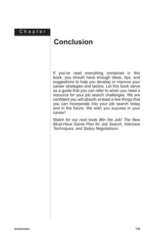 C h a p t e r
Conclusion	 135
If you’ve read everything contained in this
book, you should have enough ideas, tips, and
suggestions to help you develop or improve your
career strategies and tactics. Let this book serve
as a guide that you can refer to when you need a
resource for your job search challenges. We are
confident you will absorb at least a few things that
you can incorporate into your job search today
and in the future. We wish you success in your
career!
Watch for our next book Win the Job! The New
Must-Have Game Plan for Job Search, Interview
Techniques, and Salary Negotiations
Conclusion
 