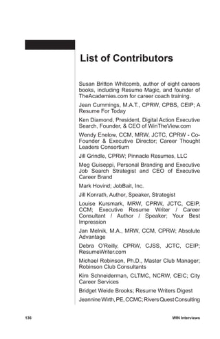 136	 WIN Interviews
Susan Britton Whitcomb, author of eight careers
books, including Resume Magic, and founder of
TheAcademies.com for career coach training.
Jean Cummings, M.A.T., CPRW, CPBS, CEIP; A
Resume For Today
Ken Diamond, President, Digital Action Executive
Search, Founder,  CEO of WinTheView.com
Wendy Enelow, CCM, MRW, JCTC, CPRW - Co-
Founder  Executive Director; Career Thought
Leaders Consortium
Jill Grindle, CPRW; Pinnacle Resumes, LLC
Meg Guiseppi, Personal Branding and Executive
Job Search Strategist and CEO of Executive
Career Brand
Mark Hovind; JobBait, Inc.
Jill Konrath, Author, Speaker, Strategist
Louise Kursmark, MRW, CPRW, JCTC, CEIP,
CCM; Executive Resume Writer / Career
Consultant / Author / Speaker; Your Best
Impression
Jan Melnik, M.A., MRW, CCM, CPRW; Absolute
Advantage
Debra O’Reilly, CPRW, CJSS, JCTC, CEIP;
ResumeWriter.com
Michael Robinson, Ph.D., Master Club Manager;
Robinson Club Consultants
Kim Schneiderman, CLTMC, NCRW, CEIC; City
Career Services
Bridget Weide Brooks; Resume Writers Digest
JeannineWirth,PE,CCMC;RiversQuestConsulting
List of Contributors
 