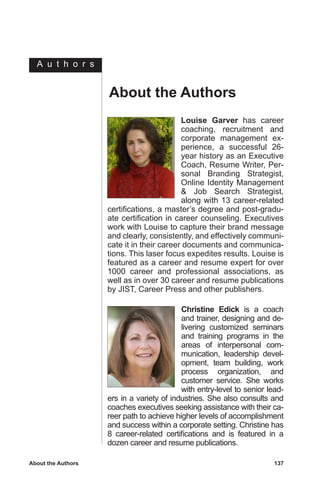 C h a p t e r
About the Authors	 137
Christine Edick is a coach
and trainer, designing and de-
livering customized seminars
and training programs in the
areas of interpersonal com-
munication, leadership devel-
opment, team building, work
process organization, and
customer service. She works
with entry-level to senior lead-
ers in a variety of industries. She also consults and
coaches executives seeking assistance with their ca-
reer path to achieve higher levels of accomplishment
and success within a corporate setting. Christine has
8 career-related certifications and is featured in a
dozen career and resume publications.
Louise Garver has career
coaching, recruitment and
corporate management ex-
perience, a successful 26-
year history as an Executive
Coach, Resume Writer, Per-
sonal Branding Strategist,
Online Identity Management
 Job Search Strategist,
along with 13 career-related
certifications, a master’s degree and post-gradu-
ate certification in career counseling. Executives
work with Louise to capture their brand message
and clearly, consistently, and effectively communi-
cate it in their career documents and communica-
tions. This laser focus expedites results. Louise is
featured as a career and resume expert for over
1000 career and professional associations, as
well as in over 30 career and resume publications
by JIST, Career Press and other publishers.
About the Authors
A u t h o r s
 