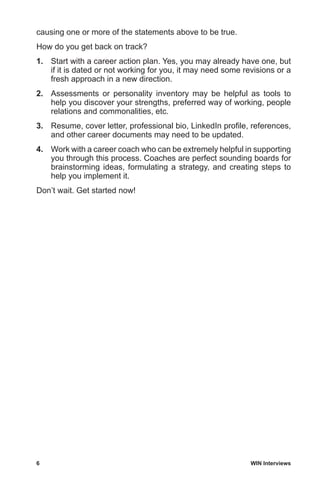 6	 WIN Interviews
causing one or more of the statements above to be true.
How do you get back on track?
1.	 Start with a career action plan. Yes, you may already have one, but
if it is dated or not working for you, it may need some revisions or a
fresh approach in a new direction.
2.	 Assessments or personality inventory may be helpful as tools to
help you discover your strengths, preferred way of working, people
relations and commonalities, etc.
3.	 Resume, cover letter, professional bio, LinkedIn profile, references,
and other career documents may need to be updated.
4.	 Work with a career coach who can be extremely helpful in supporting
you through this process. Coaches are perfect sounding boards for
brainstorming ideas, formulating a strategy, and creating steps to
help you implement it.
Don’t wait. Get started now!
 