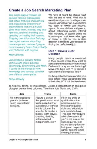 Chapter 2: Preparing for Job Search	 9
Create a Job Search Marketing Plan
We have all heard the phrase “start
with the end in mind.” Well, that is
exactly what you can do with your Job
Search Marketing Plan. Even before
you begin to rewrite your resume,
sign up for associations and groups,
attend networking events, interact
with recruiters, or search online job
boards—you must know what type
of career is right for you. A clear
direction is critical to your success in
finding the perfect next job.
Step 1: Have a Clear
Direction
Many people reach a crossroad
in their career where they want to
considertheiroptions:What’snext?
Do I want to stay in manufacturing?
Move into high tech ? Or should I
consider the biomedical field?
So the question becomes what is your
ideal career? Have you taken the time
to think about it? If not, the time is now.
To help you define, try this exercise. Create a spreadsheet or, on a piece
of paper, create three columns. Title them Job, Traits, and Skills.
Job Traits Skills
Fill in the positions
you are (or have
been) interested in
pursuing.
Picture a person in
this position and what
traits make him/her
successful. Fill these
in this column. Be
specific. Is he/she a
leader, team player,
creative, flexible,
self-motivated,
independent, etc.?
Fill in the skills or
qualifications the
position requires—
the clear requisite
skills and education
one needs to have.
This step may require
a bit of research. If
you’re not sure of the
skills required, look
up job descriptions or
listings on corporate
career centers to find
the requirements.
The single biggest mistake job
seekers make is sidestepping
that critical first step of identifying
and researching employers or
organizations that are a mutual
good fit for them. Instead, they dive
right into personal branding, and
updating or creating their resume.
Skipping over this critical first step
dooms job seekers when they
create a generic resume, trying to
cover too many bases that probably
won’t hit home with anyone.
Meg Guiseppi
Job creation is growing fastest
in the STEM areas: Science,
Technology, Engineering, and Math.
If you’re in the market for new
knowledge and training, consider
one of these career paths.
Debra O’Reilly
 