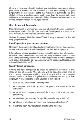 10	 WIN Interviews
Once you have completed this chart, you can begin to evaluate where
you stand in relation to the positions you are considering. Can you
pinpoint two or three career paths that match your current talents and
skills? Is there a certain career path you’d love to pursue but need
additional education or experience for? Use this collected information to
define a clear direction for your job search.
Step 2: Market Research
Market research is an important step in a job search. In order to properly
market your product (you) to your audience (employers), you must know
who they are, where they are, and how they think.
So how do you get this information? The following are questions that will
help get you started:
Identify people in your desired position.
Research their professional and educational backgrounds to determine
what made them desirable to be chosen for their current position.
Informational interviewing is extremely helpful to gather this information.
However, most executives today are too busy to accept casual phone
calls from people they don’t know. Can you speak to a friend or colleague
who knows that person so you can ask what he likes about his job, what
a typical day is like, etc.?
Identify target companies.
Finding the right companies to target is somewhat essential at this
stage of the job search. After all, you will be spending more time at
the company during your working career than you will at home, so you
want to make sure there is a good match between you and your next
employer. A few questions to ask yourself to get started:
1.	 Who do you know within the company?
2.	 Who do you know that can introduce you to someone within the
company?
3.	 What is their company culture? Is it one that matches your
personality?
4.	 What challenges are they facing? Do you offer any solutions?
5.	 What new products or services have they recently released?
6.	 Has there been new regulation affecting the industry?
 