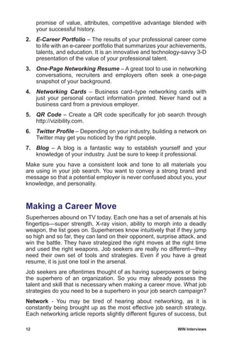 12	 WIN Interviews
promise of value, attributes, competitive advantage blended with
your successful history.
2.	 E-Career Portfolio – The results of your professional career come
to life with an e-career portfolio that summarizes your achievements,
talents, and education. It is an innovative and technology-savvy 3-D
presentation of the value of your professional talent.
3.	 One-Page Networking Resume – A great tool to use in networking
conversations, recruiters and employers often seek a one-page
snapshot of your background.
4.	 Networking Cards – Business card–type networking cards with
just your personal contact information printed. Never hand out a
business card from a previous employer.
5.	 QR Code – Create a QR code specifically for job search through
http://vizibility.com.
6.	 Twitter Profile – Depending on your industry, building a network on
Twitter may get you noticed by the right people.
7.	 Blog – A blog is a fantastic way to establish yourself and your
knowledge of your industry. Just be sure to keep it professional.
Make sure you have a consistent look and tone to all materials you
are using in your job search. You want to convey a strong brand and
message so that a potential employer is never confused about you, your
knowledge, and personality.
Making a Career Move
Superheroes abound on TV today. Each one has a set of arsenals at his
fingertips—super strength, X-ray vision, ability to morph into a deadly
weapon, the list goes on. Superheroes know intuitively that if they jump
so high and so far, they can land on their opponent, surprise attack, and
win the battle. They have strategized the right moves at the right time
and used the right weapons. Job seekers are really no different—they
need their own set of tools and strategies. Even if you have a great
resume, it is just one tool in the arsenal.
Job seekers are oftentimes thought of as having superpowers or being
the superhero of an organization. So you may already possess the
talent and skill that is necessary when making a career move. What job
strategies do you need to be a superhero in your job search campaign?
Network - You may be tired of hearing about networking, as it is
constantly being brought up as the most effective job search strategy.
Each networking article reports slightly different figures of success, but
 