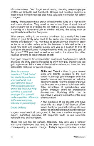 14	 WIN Interviews
of conversations. Don’t forget social media, checking company/people
profiles on LinkedIn and Facebook. Groups and question sections in
these social networking sites also have valuable information for career
changers.
Money - Many people have grown accustomed to living on a high-salary
and bonus structure. They need to take a hard look at what type of
money/salary will be available for the first few years in a new position.
If moving to a lower-level job in another industry, the salary may be
significantly less the first few years.
What are you willing to do to make this dream job a reality? Are there
others in your family who need to be taken into consideration when
making this decision? You may have to downsize your lifestyle in order
to live on a smaller salary while the business builds and while you
build new skills and develop talents. Are you in a position to live off
savings or obtain a loan to manage finances while the business gets off
the ground? Will you need to work or consult on the side or find other
revenue streams to keep finances afloat?
One good resource for compensation analysis is PayScale.com, which
analyzed the thirty biggest industries to show how pay changes as you
gain experience. Take a look at the industries where you have the best
potential to make up for career change.
Skills and Talent - How do your current
skills and talents translate to the new
career? Leverage your strongest skills that
transfer across any business or industry.
You may need to return to school or pursue
certifications to update or build new skills.
Take advantage of opportunities your
current employer offers for professional
development. Updating skills can be
expensive if you are footing the entire cost
of reeducation.
A few examples of job seekers who have
taken this next step: Chief financial officer
turned hobby of gourmet cooking into new
career as chef/restaurateur; cardiovascular
surgeon used medical background to become a medical malpractice
expert; marketing executive left corporate world to run statewide
nonprofit food share program.
These tips just tap the surface. Hopefully, they give you a window
into some challenges that need to be taken into consideration when
contemplating a career change. Today’s hypercompetitive market
Time for a career
transition? Think first of
the similarities between
your past work and
your intended career.
Transferrable skills are
one of the links that help
convince a potential
employer that you will
make a positive difference
in the new company,
industry or job category.
Debra O’Reilly
 
