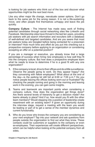 Chapter 2: Preparing for Job Search	 15
is looking for job seekers who think out of the box and discover what
opportunities might be the next best move.
Like any other major life change, reevaluate career options. Don’t go
back to the same job for the wrong reason. It is not a life-sustaining
move, and often people find themselves unhappy and leave the job
quickly.
Company Culture - The Internet has made easy work of finding
potential candidates through social networking sites like LinkedIn and
Facebook. Membership sites have thrived in the last ten years, providing
job seekers with job search information and recruiters with a database
of well-defined and targeted candidates. And are you aware that most
job seekers today are Googled before being contacted for a prescreen
or interview? How much time and effort do you put into checking out a
prospective company before applying to an organization or considering
accepting an offer on a potential position?
If you are a manager or executive, you already know that a large
percentage of success when hiring new employees is how well they fit
into the company culture. But how does a prospective employee learn
what he needs to know to determine if he is a good fit with any one
organization?
1.	 If the company is local, drive to their offices and do a little surveillance.
Observe the people going to work. Do they appear happy? Are
they conversing with fellow employees? What about at the end of
the day—is the parking lot still full at 6:00 or 7:00 p.m.? Do you
notice people leaving the offices looking worn-out or frustrated? By
checking the people coming and going in the morning and leaving
work in the evening, you can gain some insights.
2.	 Teams and teamwork are important points when considering a
company culture. How does the organization get things done?
Are there several levels of hierarchy to get a decision made? Are
teams already in place? And if so, how would you fit with the other
team members? Would stepping into a position of leadership create
resentment with an existing team? If given an opportunity during
the interview stage, request a meeting with the team you would
be leading or part of to get a sense of the member dynamics and
current functionality.
3.	 Who do you know who knows the company you are considering as
your next employer? Tap into your network and ask questions from
people outside the organization to find out what they know. These
contacts could be customers or suppliers to the company or even
ex-employees. Their experiences will create different perspectives,
which can be helpful when looking at the potential company from all
sides.
 