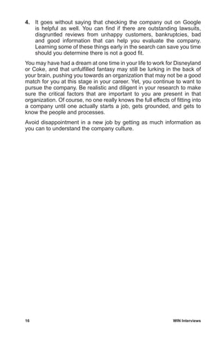 16	 WIN Interviews
4.	 It goes without saying that checking the company out on Google
is helpful as well. You can find if there are outstanding lawsuits,
disgruntled reviews from unhappy customers, bankruptcies, bad
and good information that can help you evaluate the company.
Learning some of these things early in the search can save you time
should you determine there is not a good fit.
You may have had a dream at one time in your life to work for Disneyland
or Coke, and that unfulfilled fantasy may still be lurking in the back of
your brain, pushing you towards an organization that may not be a good
match for you at this stage in your career. Yet, you continue to want to
pursue the company. Be realistic and diligent in your research to make
sure the critical factors that are important to you are present in that
organization. Of course, no one really knows the full effects of fitting into
a company until one actually starts a job, gets grounded, and gets to
know the people and processes.
Avoid disappointment in a new job by getting as much information as
you can to understand the company culture.
 