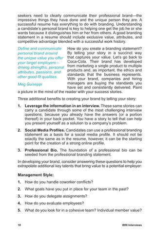18	 WIN Interviews
seekers need to clearly communicate their professional brand—the
impressive things they have done and the unique person they are. A
successful resume has everything to do with branding. Understanding
a candidate’s personal brand is key to helping one get the job he or she
wants because it distinguishes him or her from others. A good branding
statement in a resume should include exclusive value, attributes, and
competitive advantage blended with a successful work history.
How do you create a branding statement?
By telling your story in a succinct way
that captures your value. Let’s go back to
Coca-Cola. Their brand has developed
from marketing a single product to multiple
products and, as important, the ethics and
standards that the business represents.
With your brand, companies and hiring
managers are buying the standards you
have set and consistently delivered. Paint
a picture in the mind of the reader with your success stories.
Three additional benefits to creating your brand by telling your story:
1.	 Leverage the information in an interview. These same stories can
carry a candidate through some of the most challenging interview
questions, because you already have the answers (or a portion
thereof) in your back pocket. You have a story to tell that can help
you present yourself as a solution to a company’s problem.
2.	 Social Media Profiles. Candidates can use a professional branding
statement as a basis for a social media profile. It should not be
exactly the same as in the resume, however, it can be the starting
point for the creation of a strong online profile.
3.	 Professional Bio. The foundation of a professional bio can be
seeded from the professional branding statement.
In developing your brand, consider answering these questions to help you
extrapolate additional key talents that bring value to a potential employer:
Management Style:
1.	 How do you handle coworker conflicts?
2.	 What goals have you put in place for your team in the past?
3.	 How do you delegate assignments?
4.	 How do you evaluate employees?
5.	 What do you look for in a cohesive team? Individual member value?
Define and communicate
personal brand around
the unique value you offer
your target employers –
driving strengths, personal
attributes, passions, and
other good-fit qualities.
Meg Guiseppi
 