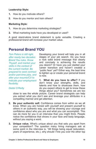 Chapter 3: Define Professional Brand and Value to Employers	 19
Leadership Style:
1.	 How do you motivate others?
2.	 How do you mentor and train others?
Marketing Style:
1.	 How do you determine marketing strategies?
2.	 What marketing tools have you developed or used?
A good stand-alone brand statement is quite versatile. Creating a
professional brand will increase your market value.
Personal Brand YOU
Developing your brand will help you in all
stages of your job search. Do you have
a rock solid brand message that clearly
and concisely is achieving the results
you desire? Or have you just started your
career transition and haven’t created a
“public face” yet? Either way, the best time
to tighten up or create your personal brand
is now.
1.	 What do you have to offer? If you
don’t know your strengths, skills, and
talents and how to showcase them, how
do you expect others to get to know these
things about you? Sometimes we are too
close to see the whole picture. Career brand strategists can help
you extract what you don’t see and leverage your attributes in a
compelling manner and get attention.
2.	 Be your authentic self. Confidence comes from within as we all
know. When you are honest with yourself and present yourself to
others in an authentic way, you will be showing your courage and
confidence about who you are and what you can accomplish. This
can do more for you in an interview than you might think. People
notice the confidence that shows in your face and body language,
without you saying a word.
3.	 Unique value. What’s unique about you that sets you apart from
your competition? The question many hiring managers ask at
some point in the interview is, “All things being equal (education,
years of experience, etc.), why should I hire you over the other top
Tom Peters is still right,
after nearly two decades:
Brand You rules. Know
Thyself, and market your
skills in the context of
the current market. Be
prepared to seek contract
and/or part-time jobs, and
alter your resume/CV to
indicate your employment
flexibility.
Debbi O’Reilly
 