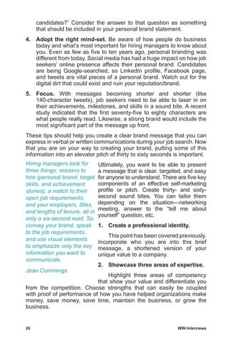 20	 WIN Interviews
candidates?” Consider the answer to that question as something
that should be included in your personal brand statement.
4.	 Adopt the right mind-set. Be aware of how people do business
today and what’s most important for hiring managers to know about
you. Even as few as five to ten years ago, personal branding was
different from today. Social media has had a huge impact on how job
seekers’ online presence affects their personal brand. Candidates
are being Google-searched, so LinkedIn profile, Facebook page,
and tweets are vital pieces of a personal brand. Watch out for the
digital dirt that could exist and ruin your reputation/brand.
5.	 Focus. With messages becoming shorter and shorter (like
140-character tweets), job seekers need to be able to laser in on
their achievements, milestones, and skills in a sound bite. A recent
study indicated that the first seventy-five to eighty characters are
what people really read. Likewise, a strong brand would include the
most significant part of the message up front.
These tips should help you create a clear brand message that you can
express in verbal or written communications during your job search. Now
that you are on your way to creating your brand, putting some of this
information into an elevator pitch of thirty to sixty seconds is important.
Ultimately, you want to be able to present
a message that is clear, targeted, and easy
for anyone to understand. There are five key
components of an effective self-marketing
profile or pitch. Create thirty- and sixty-
second sound bites. You can tailor them
depending on the situation—networking
meeting, answer to the “tell me about
yourself” question, etc.
1.	 Create a professional identity.
	 This point has been covered previously.
Incorporate who you are into this brief
message, a shortened version of your
unique value to a company.
2.	 Showcase three areas of expertise.
	 Highlight three areas of competency
that show your value and differentiate you
from the competition. Choose strengths that can easily be coupled
with proof of performance of how you have helped organizations make
money, save money, save time, maintain the business, or grow the
business.
Hiring managers look for
three things: reasons to
hire (personal brand, target
skills, and achievement
stories); a match to their
open job requirements;
and your employers, titles,
and lengths of tenure, all in
only a six-second read. So
convey your brand, speak
to the job requirements,
and use visual elements
to emphasize only the key
information you want to
communicate.
Jean Cummings
 