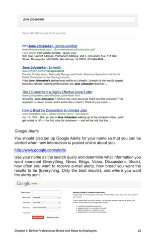 Chapter 3: Define Professional Brand and Value to Employers	 23
Google Alerts
You should also set up Google Alerts for your name so that you can be
alerted when new information is posted online about you.
http://www.google.com/alerts
Use your name as the search query and determine what information you
want searched (Everything, News, Blogs, Video, Discussions, Book),
how often you want to receive e-mail alerts, how broad you want the
results to be (Everything, Only the best results), and where you want
the alerts sent.
 