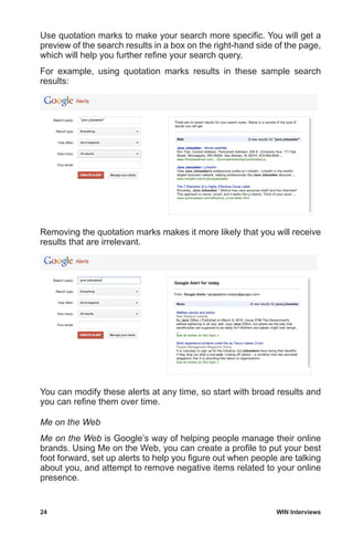 24	 WIN Interviews
Use quotation marks to make your search more specific. You will get a
preview of the search results in a box on the right-hand side of the page,
which will help you further refine your search query.
For example, using quotation marks results in these sample search
results:
Removing the quotation marks makes it more likely that you will receive
results that are irrelevant.
You can modify these alerts at any time, so start with broad results and
you can refine them over time.
Me on the Web
Me on the Web is Google’s way of helping people manage their online
brands. Using Me on the Web, you can create a profile to put your best
foot forward, set up alerts to help you figure out when people are talking
about you, and attempt to remove negative items related to your online
presence.
 