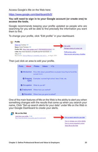 Chapter 3: Define Professional Brand and Value to Employers	 25
Access Google’s Me on the Web here:
https://www.google.com/dashboard/b/0/
You will need to sign in to your Google account (or create one) to
access the tools.
Google recommends keeping your profile updated so people who are
searching for you will be able to find precisely the information you want
them to find.
To change your profile, click “Edit profile” in your dashboard.
Then just click an area to edit your profile.
One of the main features of Me on the Web is the ability to alert you when
something changes with the results that come up when you search your
name. Click “Set up search alerts for your data” under Me on the Web in
your Google Dashboard to create your alerts.
 