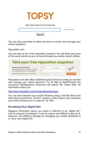Chapter 3: Define Professional Brand and Value to Employers	 27
You can also subscribe to online services to monitor and manage your
online reputation.
Reputation.com
You can sign up for a free reputation snapshot. You will likely see some
of the same results as you’ve found through your earlier search efforts.
Reputation.com also offers additional (paid) services to help you monitor
and manage your online presence. For as little as $9.95/month, the
company’s MyReputation Discovery will search the “Deep Web” for
information about you:
http://www.reputation.com/myreputationdiscovery
You can also measure your social influence using a site like Klout.com
(http://klout.com/home). KLOUT creates a Klout Score that measures
your online influence (on a scale of 1 to 100).
Scrubbing Your Digital Dirt
Negative information about you online is referred to as “digital dirt.”
Like its physical counterpart, it can be messy and difficult to get rid of.
However, one effective strategy for managing your online reputation is
to “bury” your digital dirt.
 