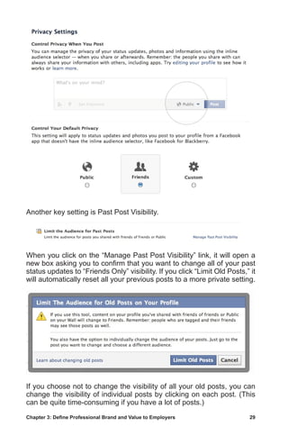 Chapter 3: Define Professional Brand and Value to Employers	 29
Another key setting is Past Post Visibility.
When you click on the “Manage Past Post Visibility” link, it will open a
new box asking you to confirm that you want to change all of your past
status updates to “Friends Only” visibility. If you click “Limit Old Posts,” it
will automatically reset all your previous posts to a more private setting.
If you choose not to change the visibility of all your old posts, you can
change the visibility of individual posts by clicking on each post. (This
can be quite time-consuming if you have a lot of posts.)
 