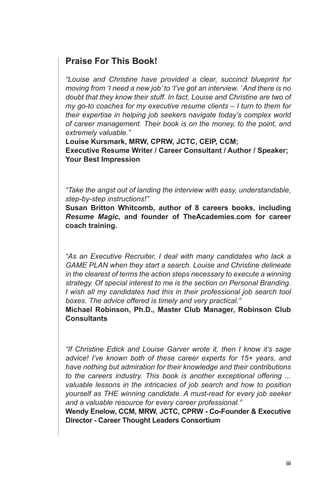 iii
Praise For This Book!
“Louise and Christine have provided a clear, succinct blueprint for
moving from ‘I need a new job’ to ‘I’ve got an interview. ’And there is no
doubt that they know their stuff. In fact, Louise and Christine are two of
my go-to coaches for my executive resume clients – I turn to them for
their expertise in helping job seekers navigate today’s complex world
of career management. Their book is on the money, to the point, and
extremely valuable.”
Louise Kursmark, MRW, CPRW, JCTC, CEIP, CCM;
Executive Resume Writer / Career Consultant / Author / Speaker;
Your Best Impression
“Take the angst out of landing the interview with easy, understandable,
step-by-step instructions!”
Susan Britton Whitcomb, author of 8 careers books, including
Resume Magic, and founder of TheAcademies.com for career
coach training.
“As an Executive Recruiter, I deal with many candidates who lack a
GAME PLAN when they start a search. Louise and Christine delineate
in the clearest of terms the action steps necessary to execute a winning
strategy. Of special interest to me is the section on Personal Branding.
I wish all my candidates had this in their professional job search tool
boxes. The advice offered is timely and very practical.”
Michael Robinson, Ph.D., Master Club Manager, Robinson Club
Consultants
“If Christine Edick and Louise Garver wrote it, then I know it’s sage
advice! I’ve known both of these career experts for 15+ years, and
have nothing but admiration for their knowledge and their contributions
to the careers industry. This book is another exceptional offering ...
valuable lessons in the intricacies of job search and how to position
yourself as THE winning candidate. A must-read for every job seeker
and a valuable resource for every career professional.”
Wendy Enelow, CCM, MRW, JCTC, CPRW - Co-Founder & Executive
Director - Career Thought Leaders Consortium
 
