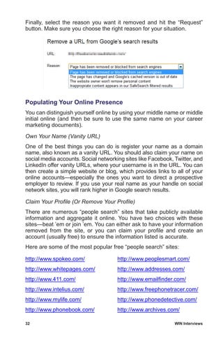 32	 WIN Interviews
Finally, select the reason you want it removed and hit the “Request”
button. Make sure you choose the right reason for your situation.
Populating Your Online Presence
You can distinguish yourself online by using your middle name or middle
initial online (and then be sure to use the same name on your career
marketing documents).
Own Your Name (Vanity URL)
One of the best things you can do is register your name as a domain
name, also known as a vanity URL. You should also claim your name on
social media accounts. Social networking sites like Facebook, Twitter, and
LinkedIn offer vanity URLs, where your username is in the URL. You can
then create a simple website or blog, which provides links to all of your
online accounts—especially the ones you want to direct a prospective
employer to review. If you use your real name as your handle on social
network sites, you will rank higher in Google search results.
Claim Your Profile (Or Remove Your Profile)
There are numerous “people search” sites that take publicly available
information and aggregate it online. You have two choices with these
sites—beat ’em or join ’em. You can either ask to have your information
removed from the site, or you can claim your profile and create an
account (usually free) to ensure the information listed is accurate.
Here are some of the most popular free “people search” sites:
http://www.spokeo.com/
http://www.whitepages.com/
http://www.411.com/
http://www.intelius.com/
http://www.mylife.com/
http://www.phonebook.com/
http://www.peoplesmart.com/
http://www.addresses.com/
http://www.emailfinder.com/
http://www.freephonetracer.com/
http://www.phonedetective.com/
http://www.archives.com/
 
