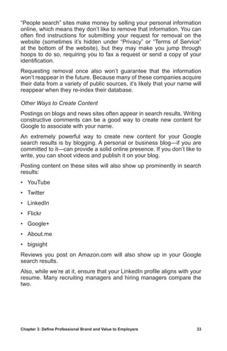 Chapter 3: Define Professional Brand and Value to Employers	 33
“People search” sites make money by selling your personal information
online, which means they don’t like to remove that information. You can
often find instructions for submitting your request for removal on the
website (sometimes it’s hidden under “Privacy” or “Terms of Service”
at the bottom of the website), but they may make you jump through
hoops to do so, requiring you to fax a request or send a copy of your
identification.
Requesting removal once also won’t guarantee that the information
won’t reappear in the future. Because many of these companies acquire
their data from a variety of public sources, it’s likely that your name will
reappear when they re-index their database.
Other Ways to Create Content
Postings on blogs and news sites often appear in search results. Writing
constructive comments can be a good way to create new content for
Google to associate with your name.
An extremely powerful way to create new content for your Google
search results is by blogging. A personal or business blog—if you are
committed to it—can provide a solid online presence. If you don’t like to
write, you can shoot videos and publish it on your blog.
Posting content on these sites will also show up prominently in search
results:
•	 YouTube
•	 Twitter
•	 LinkedIn
•	 Flickr
•	 Google+
•	 About.me
•	 bigsight
Reviews you post on Amazon.com will also show up in your Google
search results.
Also, while we’re at it, ensure that your LinkedIn profile aligns with your
resume. Many recruiting managers and hiring managers compare the
two.
 