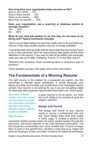 Chapter 4: Career Marketing Documents: The Tools That Open Doors	 37
How long does your organization keep resumes on file?
Zero to one month . . . 0%
One to three months . . . 0%
Three to six months . . . 30%
More than six months . . . 70%
Does your organization use a scanning or database system to
manage resumes?
Yes . . . 50%
No . . . 50%
What do you wish job seekers to do that they do not seem to be
doing now? Typical comments included:
“Send a cover letter telling me what they really want to do and follow up.
Call me if they take another position and are no longer available.”
“I would like them all to be really definite about what they do and don’t want
to do in their job/career. Don’t be wishy-washy! New grads are the worst
offenders in this respect. If you want to start at the bottom and eventually
work your way up in sales, marketing, finance, IT, or any field, say so!”
“Research the company—know something about a company’s type of
business.”
“Send detailed resumes, with dates and current information.”
The Fundamentals of a Winning Resume
The right resume is the catalyst for a successful job search, one that
culminates in ultimate career satisfaction. It should showcase your
talents and skills and translate your qualifications into marketable resume
content. Your resume is not working for you if you are not getting called
for interviews about great job opportunities that match your career goals.
A good resume is not an option; you have
too much riding on its success to grab the
reader’s attention.
Design and Format
The design and format of your resume
needs to convey a professional look and
feel. Good design does more than create
a pretty page; it creates a positive first
impression (before anyone reads one word), guides readers through the
document, and draws attention to the most important information. The
font should be a reasonable size, never smaller than 10 point or larger
than 12 point in the general text. Variation in type size (e.g., larger font
point for headings) is okay, and other variations are helpful to emphasize
Resumes, LinkedIn
profiles, and other career
communications provide
the information executive
recruiters and hiring
decision makers need to
qualify candidates.
Meg Guiseppi
 