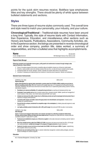 38	 WIN Interviews
points for the quick skim resumes receive. Boldface type emphasizes
titles and key strengths. There should be plenty of white space between
bulleted statements and sections.
Styles
There are three types of resume styles commonly used. The overall tone
and style need to match your personality, your industry, and your culture.
Chronological/Traditional – Traditional-style resumes have been around
a long time. Typically, this style of resume starts with Contact Information,
then Experience, Education, and miscellaneous other sections such as
Honors and Awards, Publications, Associations, Community Activities, etc.
In the Experience section, the listings are presented in reverse chronological
order and show company, position title, dates worked, a summary of
responsibilities, and then a bulleted area that highlights accomplishments.
	
  
Name 555.555.5555
E-mail: client@comcast.net 555 Washington Avenue City, State zip code
Regional Sales Manager
Delivering consistent and sustainable revenue gains, profit growth and market-share increases through strategic sales
regional leadership. Valued offered:
Driver of innovative programs that provide a competitive edge and establish company as a full-service market leader.
Proactive, creative problem solver who develops solutions that save time, cut costs and ensure consistent product quality.
Empowering leader who recruits, develops, coaches, motivates and inspires sales teams to top performance.
Innovative in developing and implementing win-win solutions to maximize account expansion, retention and satisfaction.
Selected Career Achievements
COMPANY City, State 2000 to 2010
Regional Manager
Impact: Reinvigorated the regional sales organization, growing sales from $18.5M to $45M, doubling account base to
482 and increasing market share 15%. Built, coached and managed sales team of 10 recognized as the top-performing team
nationwide. Established new performance benchmark and trained sales force on implementing sales-building customer inventory
rationalization programs.
Revitalized and restored profitability of 2 underperforming territories by coaching and developing territory reps.
Penetrated 2 new markets and secured a lucrative market niche in abrasive products. Staffed, opened and managed the 2
branch locations in New Jersey—one of which alone produced $12M+ over 3 years.
Initiated and advanced the skills of sales force to effectively promote and sell increasingly technical product lines in
response to changing market demands.
Increased profit margins and dollar volume through product mix diversification and expansion. Created product
catalogs and marketing literature.
Ensured that the company maintained its competitive edge in the marketplace by initiating value-add programs to meet
customer needs.
Led highly profitable product introduction with a 40% profit margin that produced $100K annually in new business.
COMPANY City, State 1990 to 2000
Sales Manager
Impact: Turned around stagnant sales territory and customer perception by cultivating exceptional relationships
through solutions-based selling and delivering value-added service. Recognized as a peak performer company-wide who
consistently ranked #1 in sales and #1 in profits.
Positioned and established company as a full-service supplier to drive sales revenues by translating customer needs to
product solutions.
More than doubled territory sales from $700K to $11.5M during tenure and grew account base from 80 to 125 through
new market penetration. Landed and managed 3 of company’s 6 largest accounts and grew remaining 3.
Captured a lucrative account and drove annual sales from $100K in the first year to $5M in 3 years—outperforming
the competition without any price-cutting.
Mentored new and existing territory reps on customer relationship management, solutions-selling strategies, advanced
product knowledge and customer programs.
Education
B.S. in Business Management—University, City, State
 