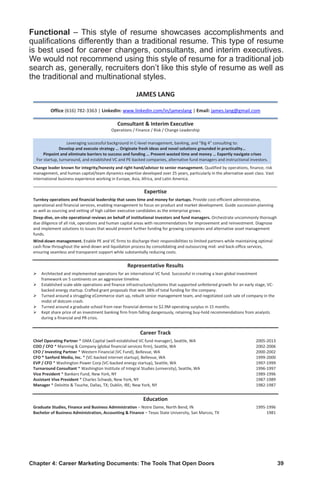 Chapter 4: Career Marketing Documents: The Tools That Open Doors	 39
Functional – This style of resume showcases accomplishments and
qualifications differently than a traditional resume. This type of resume
is best used for career changers, consultants, and interim executives.
We would not recommend using this style of resume for a traditional job
search as, generally, recruiters don’t like this style of resume as well as
the traditional and multinational styles.
JAMES LANG
Office (616) 782-3363 | LinkedIn: www.linkedin.com/in/jameslang | Email: james.lang@gmail.com
Consultant  Interim Executive
Operations / Finance / Risk / Change Leadership
Change leader known for integrity/honesty and right hand/advisor to senior management. Qualified by operations, finance, risk
management, and human capital/team dynamics expertise developed over 25 years, particularly in the alternative asset class. Vast
international business experience working in Europe, Asia, Africa, and Latin America.
______________________________________________________________________________________________
Expertise
Turnkey operations and financial leadership that saves time and money for startups. Provide cost-efficient administrative,
operational and financial services, enabling management to focus on product and market development. Guide succession planning
as well as sourcing and vetting of high caliber executive candidates as the enterprise grows.
Deep-dive, on-site operational reviews on behalf of institutional investors and fund managers. Orchestrate uncommonly thorough
due diligence of all risk, operations and human capital areas with recommendations for improvement and reinvestment. Diagnose
and implement solutions to issues that would prevent further funding for growing companies and alternative asset management
funds.
Wind-down management. Enable PE and VC firms to discharge their responsibilities to limited partners while maintaining optimal
cash flow throughout the wind-down and liquidation process by consolidating and outsourcing mid- and back-office services,
ensuring seamless and transparent support while substantially reducing costs.
Representative Results
 Architected and implemented operations for an international VC fund. Successful in creating a lean global investment
framework on 5 continents on an aggressive timeline.
 Established scale-able operations and finance infrastructure/systems that supported unfettered growth for an early stage, VC-
backed energy startup. Crafted grant proposals that won 38% of total funding for the company.
 Turned around a struggling eCommerce start up, rebuilt senior management team, and negotiated cash sale of company in the
midst of dotcom crash.
 Turned around a graduate school from near financial demise to $2.9M operating surplus in 15 months.
 Kept share price of an investment banking firm from falling dangerously, retaining buy-hold recommendations from analysts
during a financial and PR crisis.
Career Track
Chief Operating Partner * GMA Capital (well-established VC fund manager), Seattle, WA 2005-2013
COO / CFO * Manning  Company (global financial services firm), Seattle, WA 2002-2006
CFO / Investing Partner * Western Financial (VC Fund), Bellevue, WA 2000-2002
CFO * Sanford Media, Inc. * (VC-backed internet startup), Bellevue, WA 1999-2000
EVP / CFO * Washington Power Corp (VC-backed energy startup), Seattle, WA 1997-1999
Turnaround Consultant * Washington Institute of Integral Studies (university), Seattle, WA 1996-1997
Vice President * Bankers Fund, New York, NY 1989-1996
Assistant Vive President * Charles Schwab, New York, NY 1987-1989
Manager * Deloitte  Touche, Dallas, TX; Dublin, IRE; New York, NY 1982-1987
Education
Graduate Studies, Finance and Business Administration – Notre Dame, North Bend, IN 1995-1996
Bachelor of Business Administration, Accounting  Finance – Texas State University, San Marcos, TX 1981
Leveraging successful background in C-level management, banking, and “Big 4” consulting to:
Develop and execute strategy … Originate fresh ideas and novel solutions grounded in practicality…
Pinpoint and eliminate barriers to success and funding … Prevent wasted time and money … Expertly navigate crises
For startup, turnaround, and established VC and PE-backed companies, alternative fund managers and instructional investors.
 
