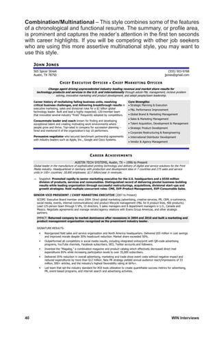 40	 WIN Interviews
Combination/Multinational – This style combines some of the features
of a chronological and functional resume. The summary, or profile area,
is prominent and captures the reader’s attention in the first ten seconds
with career highlights. If you will be competing with other job seekers
who are using this more assertive multinational style, you may want to
use this style.
JOHN JONES
565 Spicer Street (555) 503-9768
Austin, TX 78750 jjones@gmail.com
CHIEF EXECUTIVE OFFICER • CHIEF MARKETING OFFICER
Change agent driving unprecedented industry-leading revenue and market share results for
technology products and services in the U.S. and internationally through astute PL management, incisive problem
solving, innovative marketing and product development, and adept people/team leadership.
Career history of revitalizing failing business units, resolving
critical business challenges, and delivering breakthrough results in
executive marketing, sales and divisional roles for a $2 billion global
technology leader. Built and lead a highly respected, 120-member team
that innovated several industry firsts frequently adopted by competitors.
Consummate leader and coach known for finding and developing
exceptional talent and creating motivating work environments where
people grow and thrive. Top-rated in company for succession planning –
hired and mentored 8 of the organization's top 10 performers.
Persuasive negotiator who secured benchmark partnership agreements
with industry leaders such as Apple, Inc., Google and Cisco Systems.
Core Strengths:
 Strategic Planning  Execution
 PL Performance Improvement
 Global Brand  Marketing Management
 Sales  Marketing Management
 Talent Acquisition, Development  Management
 Strategic Product Development
 Corporate Restructuring  Reengineering
 International Distributor Development
 Vendor  Agency Management
CAREER ACHIEVEMENTS
AUSTIN TECH SYSTEMS, Austin, TX – 1996 to Present
Global leader in the manufacture of sophisticated printing technology and delivery of digital and service solutions for the Print
Media industry. Headquartered in Germany with production and development sites in 7 countries and 275 sales and service
units in 150+ countries; 18,000 employees; $2.5 billion/year in revenues.
 Snapshot: Promoted rapidly to senior marketing executive for the U.S. headquarters and a $550 million
division of products, services and consumables. Distinguished record of delivering pivotal business-building
results while leading organization through successful restructurings, acquisitions, divisional start-ups and
growth strategies. Hold multiple concurrent roles: CME, SVP-Product Management, SVP-Consumable Sales.
SENIOR VICE PRESIDENT / CHIEF MARKETING EXECUTIVE (2007 to Present)
SCOPE: Executive Board member since 2004. Direct global marketing (advertising, creative services, PR, CRM, e-commerce,
social media, events, internal communications) and product lifecycle management (PL for 8 product lines, 400 products).
Lead 125-person team through 5 VPs, 10 directors, 5 sales managers and 8 department managers in U.S., Canada and
Mexico. Negotiate agreements and manage vendor/agency relations with Evans Group Americas, and other strategic
partners.
IMPACT: Returned company to market dominance after recessions in 2004 and 2010 and built a marketing and
product management organization recognized as the preeminent industry leader.
SIGNATURE RESULTS:
 Reorganized field sales and service organization and North America headquarters. Delivered $55 million in cost savings
and improved morale despite 30% headcount reduction. Market share exceeded 50%.
 Outperformed all competitors in social media results, including integrated online/print with QR-code advertising
programs, YouTube channels, Facebook subscribers, SEO, Twitter accounts and followers.
 Invented the “Magalog,” a combination magazine and product catalog which effectively decreased direct mail
expenditures 85% while increasing participation levels to over 35,000 subscribers.
 Delivered 35% reduction in overall advertising, marketing and trade show event costs without negative impact and
reduced expenditures by more than $12 million. New PR strategy yielded annual audience reach/impressions of 33
million, 500+ articles, and the industry’s highest favorability rating at 66%+.
 Led team that set the industry standard for ROI tools utilization to create quantifiable success metrics for advertising,
PR, event-based programs, and internet search and advertising activities.
 