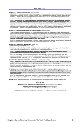 Chapter 4: Career Marketing Documents: The Tools That Open Doors	 41
JOHN JONES  Page 2
SENIOR V.P., PRODUCT MANAGEMENT (2009 to Present)
SCOPE: PL and strategic leadership for the industry’s largest and most successful product portfolios consisting of hardware,
software and consumables with 35% to over 67% market share. Oversee the industry’s largest Customer Experience Center
(NAPPTC), a 55,000 sq. ft. facility offering 2,500 customer demos per year, as well as product training and testing, where
success ratio of demo-to-close exceeds 73%.
IMPACT: Restructured the product management organization, driving tactics and partnerships that solidified
company's reputation as the technology-dominant market leader in hardware, software consumables and
services. Launched 28 hardware, software and service products; opened industry’s largest demonstration facility.
RESULTS: Reduced time-to-market of new product launches 32%+. Six products received the InterTECH Technology Award,
the industry's most prestigious honor for major industry impact. Led team to create the industry’s largest and most successful
customer events – Packaging Event, PMDC Launch Event, and historic launches of the XYM and CMC products.
SENIOR V.P. – CONSUMABLE SALES / DIVISION MANAGER (2002 to Present)
SCOPE: Pioneered Consumables business line from inception to a $45 million per year division. Created sales organization,
opened a national call-center, developed an online store, and implemented a nationwide logistics/delivery network. Managed
PL, overall operations, product development and testing, logistics and vendor relationships for the highly profitable division.
IMPACT: Strategically grew consumables/supplies revenue and margins making Austin Tech Systems more
than just an equipment supplier for the first time in its history.
RESULTS: Web Store performance surpassed $165 million in sales, 125,000 orders, and over 48,000 customers. National Call
Center has generated over $165 million in product, accessories and service sales since 2004.
SENIOR VICE PRESIDENT, MARKETING (2005 to 2007)
VICE PRESIDENT, MARKETING (2002 to 2005)
Completely reorganized a fragmented Marketing department, renegotiated long-term vendor agreements, developed an in-
house Creative Services department, and established formal budgets and procedures.
IMPACT: Elevated company's image, brand reputation and recognition as the industry's leading solution
supplier while improving marketing cost structure and efficiency.
RESULTS: Reduced staff 37% while improving efficiency 77% to deliver $15 million savings over 5 years. Trade Show
department managed 75+ events annually with budgets ranging from $1.5 million to $24 million, including the single largest
trade show booth ever constructed in the US. In-house Creative Services department saved over $1.65 million per year.
CORPORATE VICE PRESIDENT DIRECT MARKETING  SALES (1999 to 2002)
IMPACT: Established both a National Development Sales Organization and company's first direct marketing call
center. Designed a complete sales training program and recruited 16 sales reps and 5 sales managers.
RESULTS: Successfully placed 100% of first recruitment class into field sales positions. Call center generated over 3,200 leads
annually resulting in $50 million in equipment sales.
DIVISIONAL V.P. INTERNATIONAL SALES, PRODUCT MANAGEMENT – PUBLISHING SERVICES (1996 to 1999)
IMPACT: Redesigned U.S. sales, technical support and marketing organization into an efficient global sales and
distribution company. Opened 190 distributors in 90+ countries. Negotiated 3 strategic vendor relationships and led vital
patent rights purchase.
RESULTS: International sales grew from $7 million to $15 million in 3 years making company the global leader in its space.
New software sales increased 53%+ in 2 years. Decreased time-to-market 40% to fewer than 16 months.
PRIOR (1991 to 1996): Progressive sales and marketing experience with Johnson Linotype (acquired by Austin Tech).
EDUCATION
Bachelor of Arts, Political Science, International Law  University of Texas at Austin
Business Administration and Marketing  Georgetown University
International Executive Development Program  Austin Tech
Board member of numerous leading industry associations and frequent invited speaker (see addendum)
 
