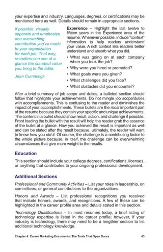 Chapter 4: Career Marketing Documents: The Tools That Open Doors	 43
your expertise and industry. Languages, degrees, or certifications may be
mentioned here as well. Details should remain in appropriate sections.
Experience – Highlight the last twelve to
fifteen years in the Experience area of the
resume. Whenever possible, include “context”
information to help readers understand
your value. A rich context lets readers better
understand and absorb what you did.
• What was going on at each company
when you took the job?
• Why were you hired or promoted?
•  What goals were you given?
•  What challenges did you face?
•  What obstacles did you encounter?
After a brief summary of job scope and duties, a bulleted section should
follow that highlights your achievements. Do not mingle job scope/duties
with accomplishments. This is confusing to the reader and diminishes the
impact of your accomplishments. These bullets are the most important part
of the resume because they contain your specific and unique achievements.
The content in a bullet should show result, action, and challenge if possible.
Front loading the bullet with the result will help the reader grab the essence
of the bullet at a glance. How you achieved the result is important as well
and can be stated after the result because, ultimately, the reader will want
to know how you did it. Of course, the challenge is a contributing factor to
the whole picture because, in itself, the challenge can be overwhelming
circumstances that give more weight to the results.
Education
This section should include your college degrees, certifications, licenses,
or anything that contributes to your ongoing professional development.
Additional Sections
Professional and Community Activities – List your roles in leadership, on
committees, or general contributions to the organizations.
Honors and Awards – List professional recognitions you received
that include honors, awards, and recognitions. A few of these can be
highlighted in the career profile area and details stated in this section.
Technology Qualifications – In most resumes today, a brief listing of
technology expertise is listed in the career profile; however, if your
industry is technology, there may need to be a lengthier section to list
additional technology knowledge.
If possible, visually
separate and emphasize
one overarching
contribution you’ve made
to your organization
for each job. That way,
recruiters can see at a
glance the standout value
you bring to the table.
Jean Cummings
 