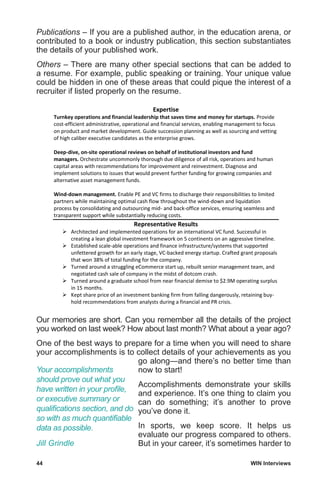 44	 WIN Interviews
Publications – If you are a published author, in the education arena, or
contributed to a book or industry publication, this section substantiates
the details of your published work.
Others – There are many other special sections that can be added to
a resume. For example, public speaking or training. Your unique value
could be hidden in one of these areas that could pique the interest of a
recruiter if listed properly on the resume.
Expertise
Turnkey operations and financial leadership that saves time and money for startups. Provide
cost-efficient administrative, operational and financial services, enabling management to focus
on product and market development. Guide succession planning as well as sourcing and vetting
of high caliber executive candidates as the enterprise grows.
Deep-dive, on-site operational reviews on behalf of institutional investors and fund
managers. Orchestrate uncommonly thorough due diligence of all risk, operations and human
capital areas with recommendations for improvement and reinvestment. Diagnose and
implement solutions to issues that would prevent further funding for growing companies and
alternative asset management funds.
Wind-down management. Enable PE and VC firms to discharge their responsibilities to limited
partners while maintaining optimal cash flow throughout the wind-down and liquidation
process by consolidating and outsourcing mid- and back-office services, ensuring seamless and
transparent support while substantially reducing costs.
Representative Results
 Architected and implemented operations for an international VC fund. Successful in
creating a lean global investment framework on 5 continents on an aggressive timeline.
 Established scale-able operations and finance infrastructure/systems that supported
unfettered growth for an early stage, VC-backed energy startup. Crafted grant proposals
that won 38% of total funding for the company.
 Turned around a struggling eCommerce start up, rebuilt senior management team, and
negotiated cash sale of company in the midst of dotcom crash.
 Turned around a graduate school from near financial demise to $2.9M operating surplus
in 15 months.
 Kept share price of an investment banking firm from falling dangerously, retaining buy-
hold recommendations from analysts during a financial and PR crisis.
Our memories are short. Can you remember all the details of the project
you worked on last week? How about last month? What about a year ago?
One of the best ways to prepare for a time when you will need to share
your accomplishments is to collect details of your achievements as you
go along—and there’s no better time than
now to start!
Accomplishments demonstrate your skills
and experience. It’s one thing to claim you
can do something; it’s another to prove
you’ve done it.
In sports, we keep score. It helps us
evaluate our progress compared to others.
But in your career, it’s sometimes harder to
Your accomplishments
should prove out what you
have written in your profile,
or executive summary or
qualifications section, and do
so with as much quantifiable
data as possible.
Jill Grindle
 